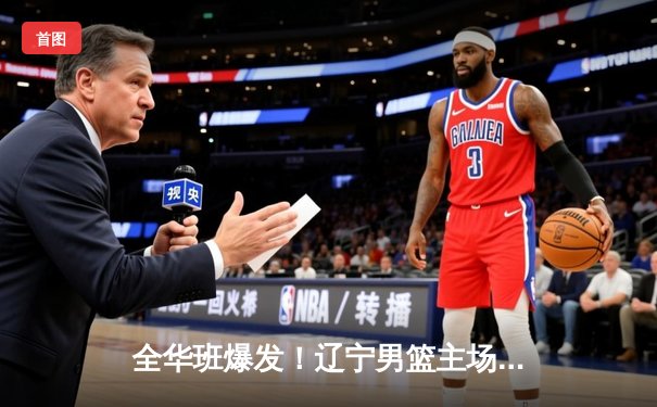 全华班爆发！辽宁男篮主场力克广东，总决赛大比分2-1领先