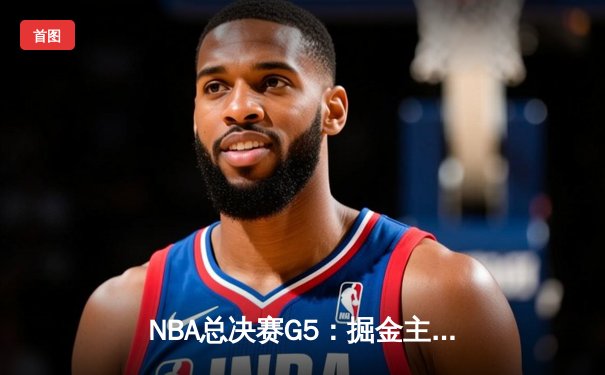 NBA总决赛G5：掘金主场险胜热火 约基奇三双率队夺赛点