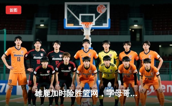 雄鹿加时险胜篮网，字母哥44分主宰关键时刻