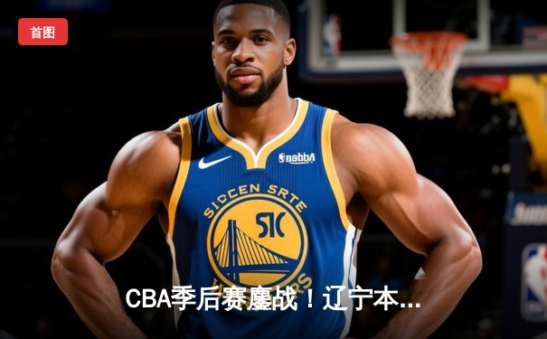 CBA季后赛鏖战！辽宁本钢加时险胜广东宏远，赵继伟关键三分锁定胜局