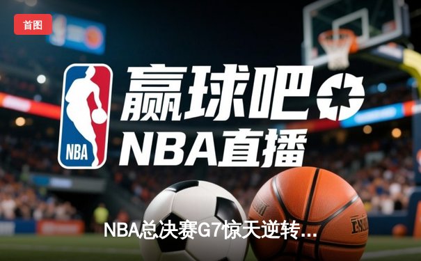 NBA总决赛G7惊天逆转！独行侠末节狂轰25-0终结凯尔特人三连冠梦